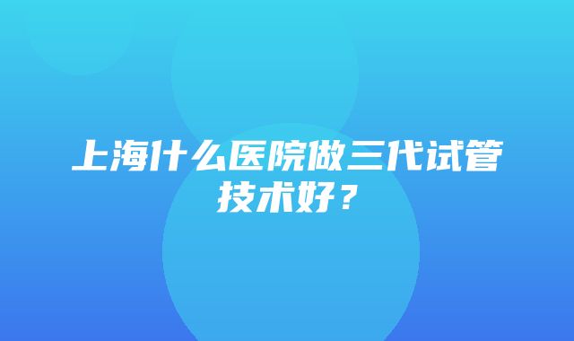 上海什么医院做三代试管技术好？