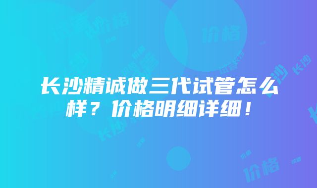 长沙精诚做三代试管怎么样？价格明细详细！