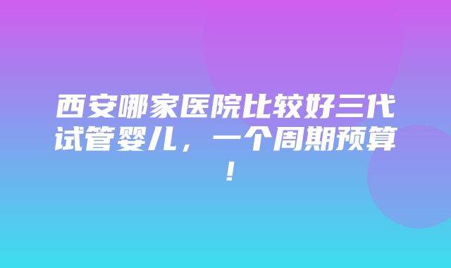 西安哪家医院比较好三代试管婴儿，一个周期预算！