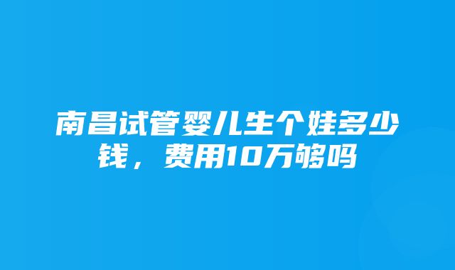 南昌试管婴儿生个娃多少钱，费用10万够吗