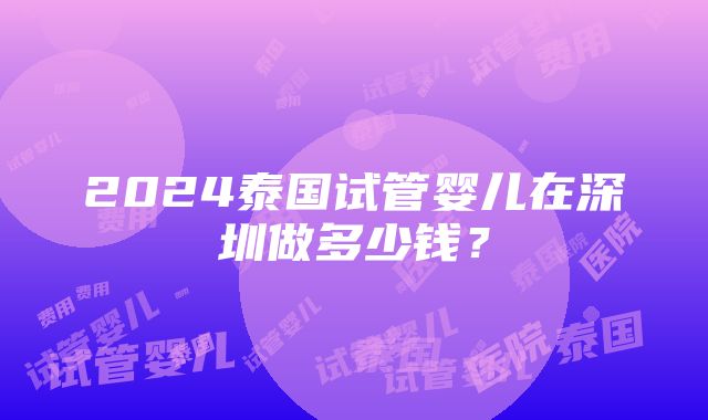 2024泰国试管婴儿在深圳做多少钱？