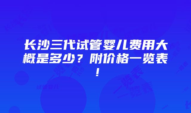 长沙三代试管婴儿费用大概是多少？附价格一览表！