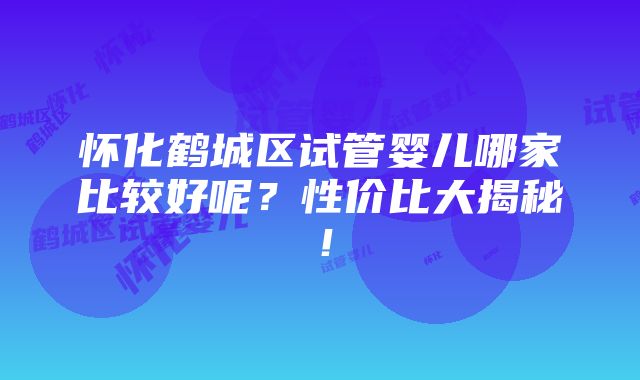 怀化鹤城区试管婴儿哪家比较好呢？性价比大揭秘！