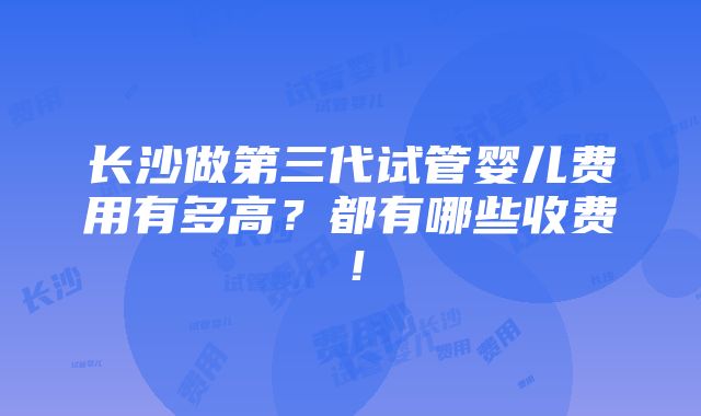 长沙做第三代试管婴儿费用有多高？都有哪些收费！