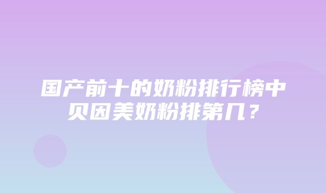 国产前十的奶粉排行榜中贝因美奶粉排第几？