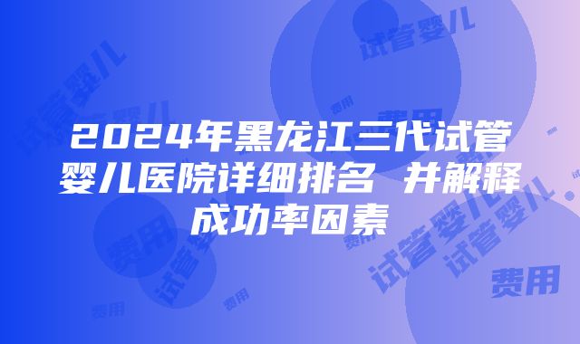 2024年黑龙江三代试管婴儿医院详细排名 并解释成功率因素