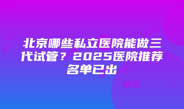 北京哪些私立医院能做三代试管？2025医院推荐名单已出