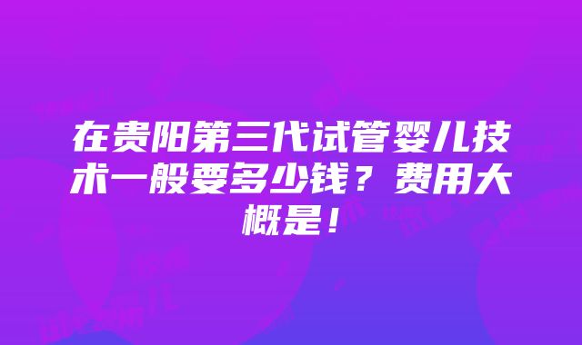 在贵阳第三代试管婴儿技术一般要多少钱？费用大概是！