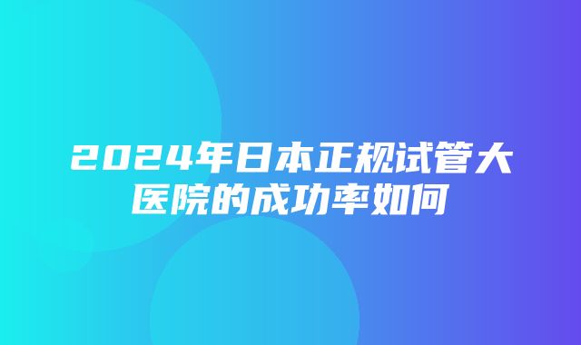 2024年日本正规试管大医院的成功率如何