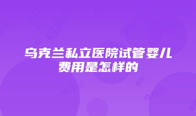 乌克兰私立医院试管婴儿费用是怎样的