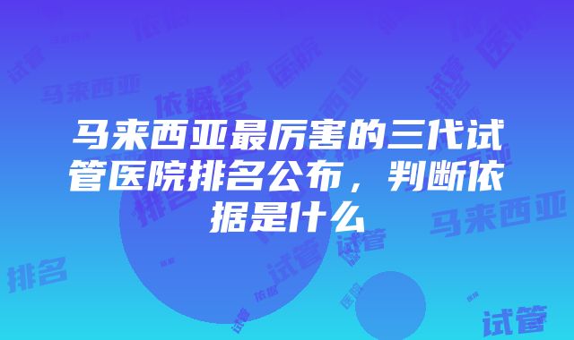 马来西亚最厉害的三代试管医院排名公布，判断依据是什么