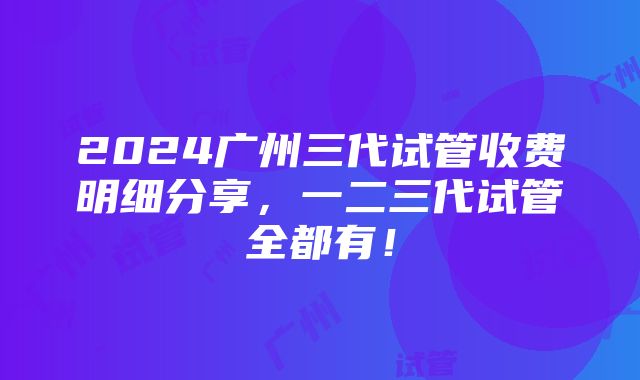 2024广州三代试管收费明细分享，一二三代试管全都有！