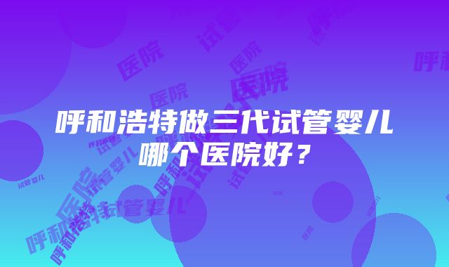 呼和浩特做三代试管婴儿哪个医院好？