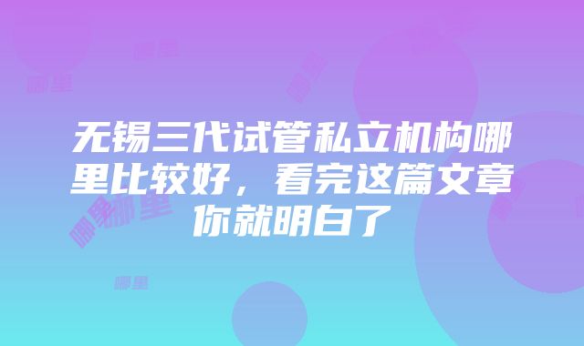 无锡三代试管私立机构哪里比较好，看完这篇文章你就明白了