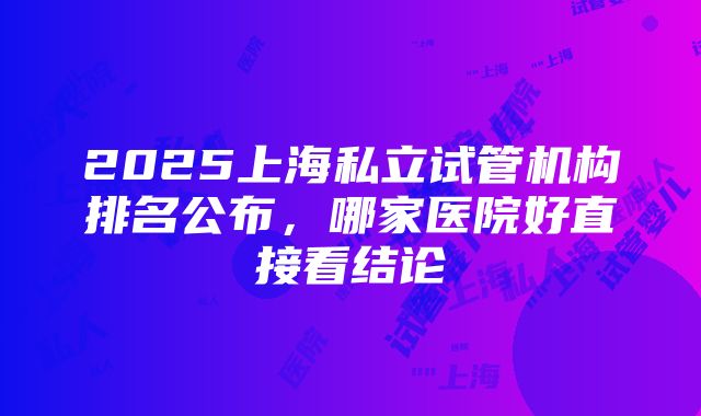 2025上海私立试管机构排名公布，哪家医院好直接看结论