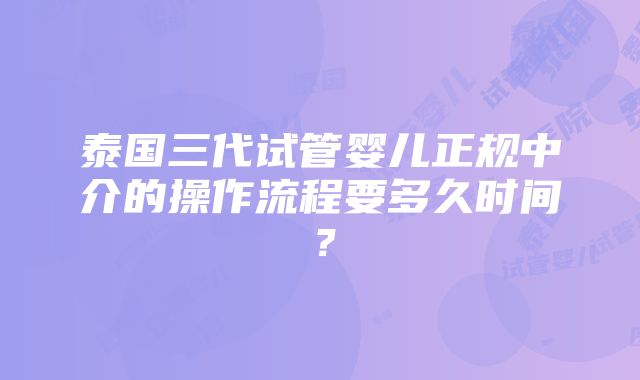 泰国三代试管婴儿正规中介的操作流程要多久时间？