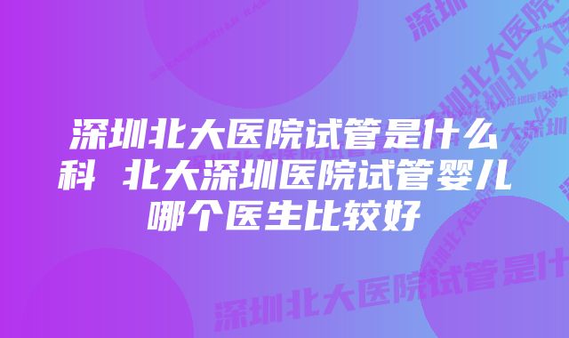 深圳北大医院试管是什么科 北大深圳医院试管婴儿哪个医生比较好