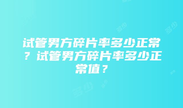 试管男方碎片率多少正常？试管男方碎片率多少正常值？