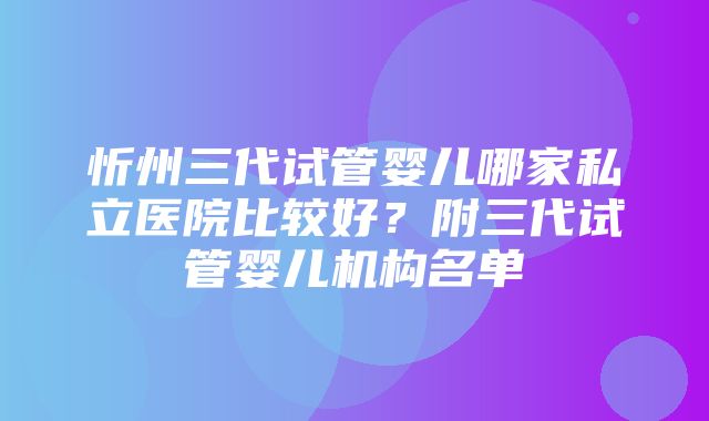 忻州三代试管婴儿哪家私立医院比较好？附三代试管婴儿机构名单