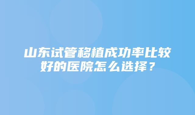 山东试管移植成功率比较好的医院怎么选择？