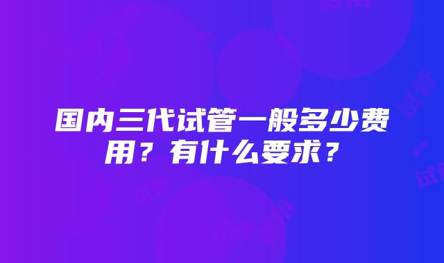 国内三代试管一般多少费用？有什么要求？