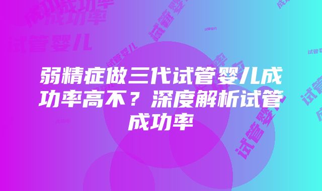 弱精症做三代试管婴儿成功率高不？深度解析试管成功率