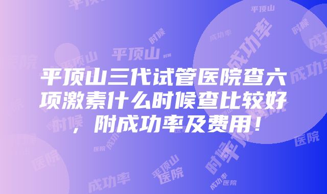 平顶山三代试管医院查六项激素什么时候查比较好，附成功率及费用！