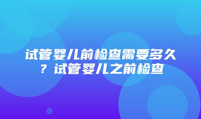 试管婴儿前检查需要多久？试管婴儿之前检查