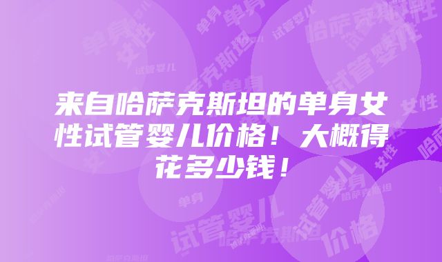 来自哈萨克斯坦的单身女性试管婴儿价格！大概得花多少钱！