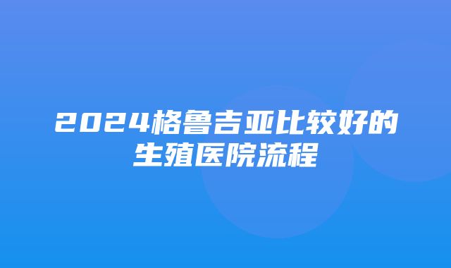 2024格鲁吉亚比较好的生殖医院流程