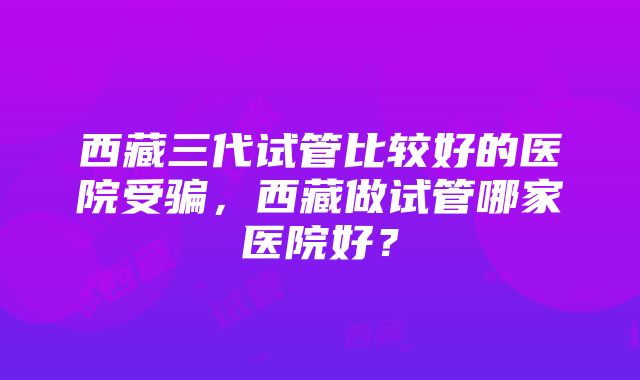 西藏三代试管比较好的医院受骗，西藏做试管哪家医院好？