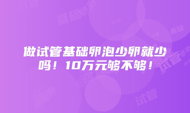 做试管基础卵泡少卵就少吗！10万元够不够！