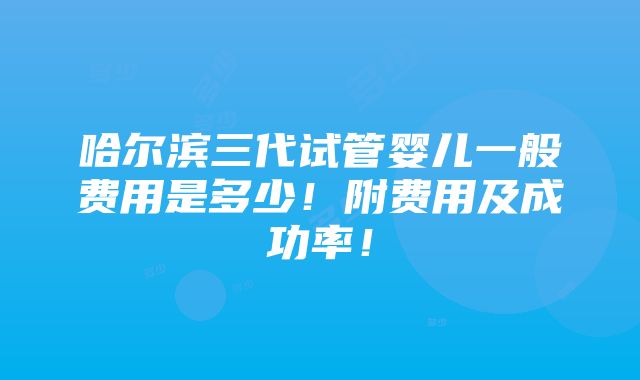 哈尔滨三代试管婴儿一般费用是多少！附费用及成功率！