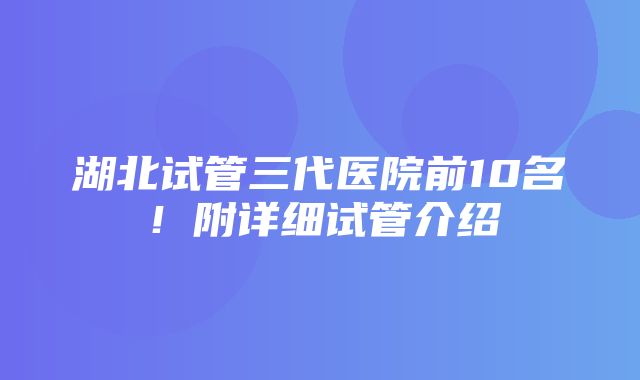 湖北试管三代医院前10名！附详细试管介绍