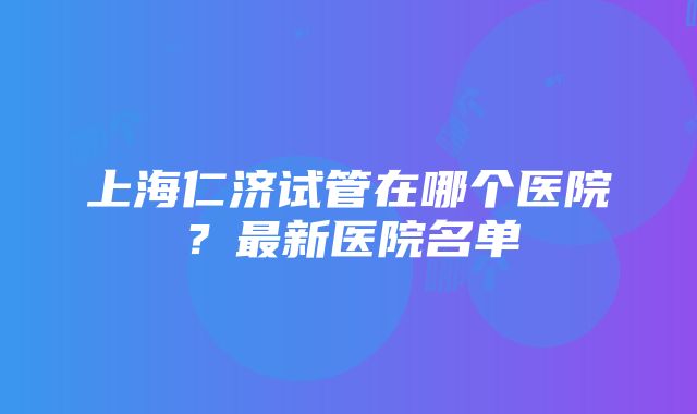 上海仁济试管在哪个医院？最新医院名单