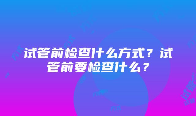 试管前检查什么方式？试管前要检查什么？