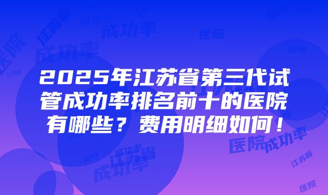 2025年江苏省第三代试管成功率排名前十的医院有哪些？费用明细如何！