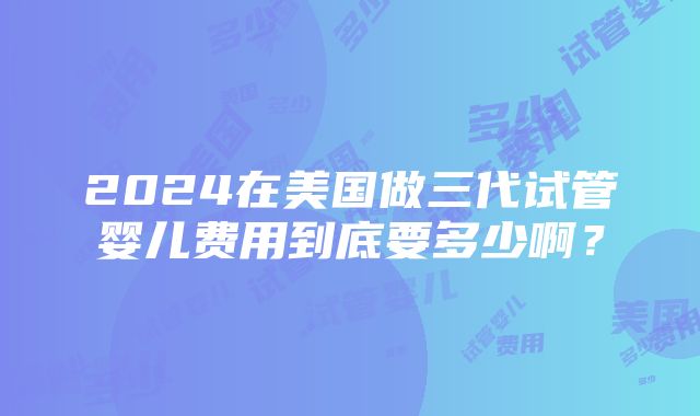 2024在美国做三代试管婴儿费用到底要多少啊？