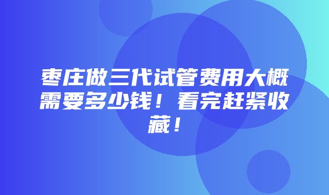 枣庄做三代试管费用大概需要多少钱！看完赶紧收藏！