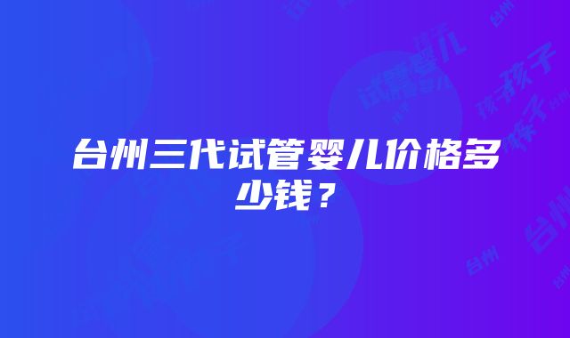 台州三代试管婴儿价格多少钱？