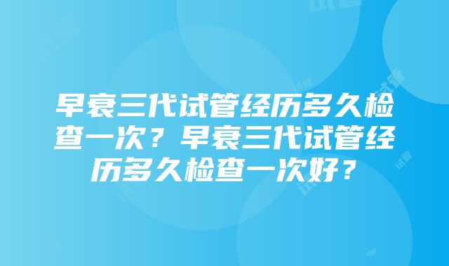 早衰三代试管经历多久检查一次？早衰三代试管经历多久检查一次好？