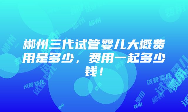 郴州三代试管婴儿大概费用是多少，费用一起多少钱！