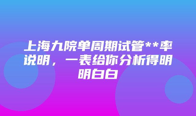 上海九院单周期试管**率说明，一表给你分析得明明白白