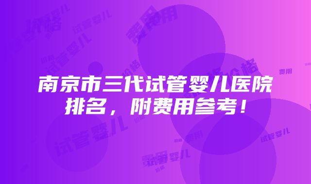 南京市三代试管婴儿医院排名，附费用参考！