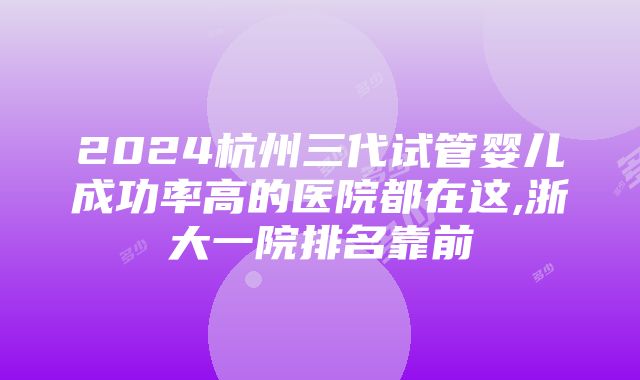 2024杭州三代试管婴儿成功率高的医院都在这,浙大一院排名靠前