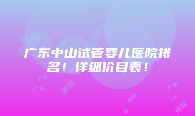 广东中山试管婴儿医院排名！详细价目表！