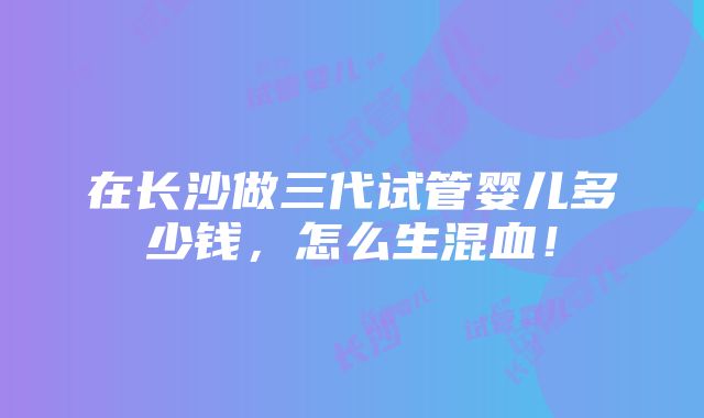 在长沙做三代试管婴儿多少钱，怎么生混血！