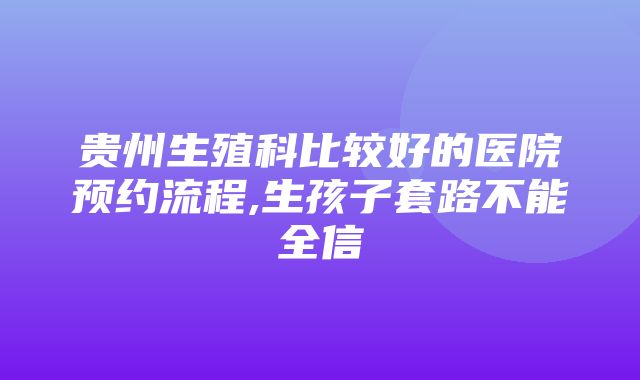 贵州生殖科比较好的医院预约流程,生孩子套路不能全信