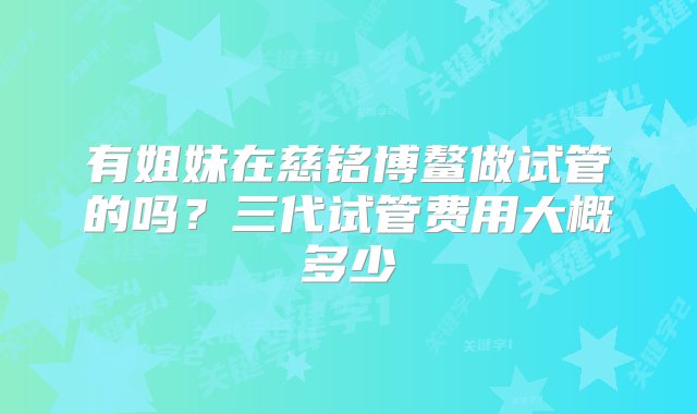 有姐妹在慈铭博鳌做试管的吗？三代试管费用大概多少