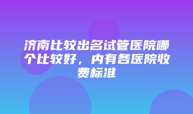 济南比较出名试管医院哪个比较好，内有各医院收费标准